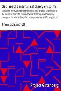 Outlines of a mechanical theory of storms : $b containing the true law of lunar influence, with practical instructions to the navigator, to enable him approximately to calculate the coming changes of the wind and weather, for any given day, and for a — Thomas Bassnett cover