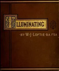 Lessons in the Art of Illuminating: A Series of Examples selected from Works in the British Museum, Lambeth Palace Library, and the South Kensington Museum. With Practical Instructions, and a Sketch of the History of the Art — W. J. (William John) Loftie cover
