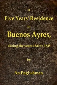 A Five Years' Residence in Buenos Ayres, During the years 1820 to 1825: Containing Remarks on the Country and Inhabitants; and a Visit to Colonia Del Sacramento — George Thomas Love cover