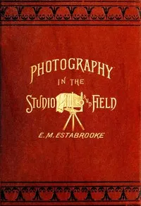 Photography in the Studio and in the Field: A Practical Manual Designed as a Companion Alike to the Professional and the Amateur Photographer cover