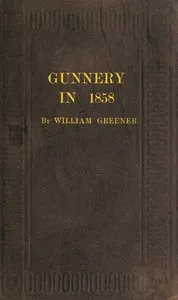 Gunnery in 1858: Being a Treatise on Rifles, Cannon, and Sporting Arms: Explaining the Principles of the Science of Gunnery, and Describing the Newest Improvements in Fire-Arms — William Greener cover