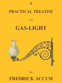 A Practical Treatise on Gas-light: Exhibiting a Summary Description of the Apparatus and Machinery Best Calculated for Illuminating Streets, Houses, and Manufactories, with Carburetted Hydrogen, or Coal-Gas, with Remarks on the Utility, Safety, and G cover