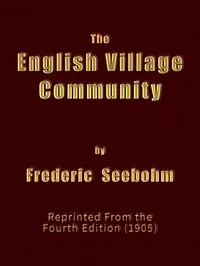 The English Village Community: Examined in its Relations to the Manorial and Tribal Systems and to the Common or Open Field System of Husbandry; An Essay in Economic History (Reprinted from the Fourth Edition) — Frederic Seebohm cover