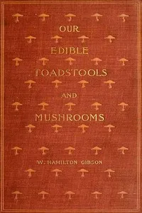 Our Edible Toadstools and Mushrooms and How to Distinguish Them: A Selection of Thirty Native Food Varieties Easily Recognizable by their Marked Individualities, with Simple Rules for the Identification of Poisonous Species — W. Hamilton (William Hamilton) Gibson cover