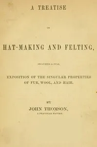 A Treatise on Hat-Making and Felting: Including a Full Exposition of the Singular Properties of Fur, Wool, and Hair — John, hatter Thomson cover