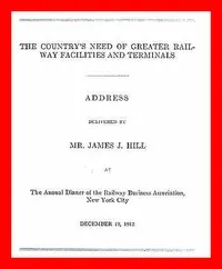 The Country's Need of Greater Railway Facilities and Terminals: Address Delivered at the Annual Dinner of the Railway Business Association, New York City, December 19, 1912 — James J. (James Jerome) Hill cover