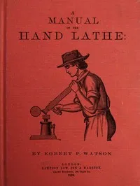 A Manual of the Hand Lathe: Comprising Concise Directions for Working Metals of All Kinds, Ivory, Bone and Precious Woods — Egbert P. (Egbert Pomeroy) Watson cover