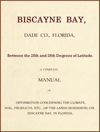 Biscayne Bay, Dade Co., Florida, Between the 25th and 26th Degrees of Latitude.: A complete manual of information concerning the climate, soil, products, etc., of the lands bordering on Biscayne Bay, in Florida. — Anonymous cover