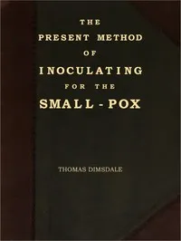 The Present Method of Inoculating for the Small-Pox: To which are added, some experiments, instituted with a view to discover the effects of a similar treatment in the natural small-pox — Thomas Dimsdale cover