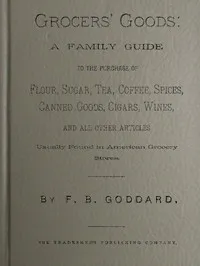 Grocers' Goods: A Family Guide to the Purchase of Flour, Sugar, Tea, Coffee, Spices, Canned Goods, Cigars, Wines, and All Other Articles Usually Found in American Grocery Stores — Frederick B. (Frederick Bartlett) Goddard cover