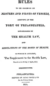 Rules to be observed by masters and pilots of vessels, arriving at the port of Philadelphia,: established by the health law, and regulations of the Board of Health, to which is annexed, a supplement to the health law, passed on the 2d day of April, 1 — Philadelphia. Board of health cover