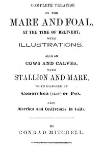 Complete Treatise on the mare and foal at the time of delivery, with illustrations.: Also on cows and calves, with stallion and mare, when diseased by Gonorrhea (clap) or Pox, also Diarrhea and Costiveness in Colts. — Conrad Mitchell cover
