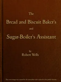 The Bread and Biscuit Baker's and Sugar-Boiler's Assistant: Including a Large Variety of Modern Recipes — Robert Wells cover