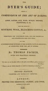 The Dyer's Guide: Being a compendium of the art of dyeing linen, cotton, silk, wool, muslin, dresses, furniture, &c. &c.; with the method of scouring wool, bleaching cotton, &c., and directions for ungumming silk, and for whitening and sulphuring sil — Thomas Packer cover