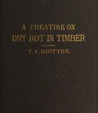A treatise on the origin, progress, prevention, and cure of dry rot in timber: with remarks on the means of preserving wood from destruction by sea worms, beetles, ants, etc. — Thomas Allen Britton cover