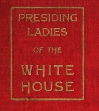 Presiding Ladies of the White House: containing biographical appreciations together with a short history of the Executive mansion and a treatise on its etiquette and customs — Lila G. A. Woolfall cover