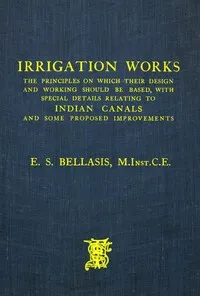 Irrigation works : $b the principles on which their design and working should be based, with special details relating to Indian canals and some proposed improvements — E. S. (Edward Skelton) Bellasis cover