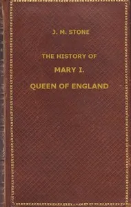 The History of Mary I, Queen of England: as found in the public records, despatches of ambassadors, in original private letters, and other contemporary documents — J. M. (Jean Mary) Stone cover