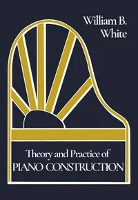 Theory and Practice of Piano Construction: With a Detailed, Practical Method for Tuning — William Braid White cover