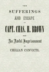 The Sufferings and Escape of Capt. Chas. H. Brown From an Awful Imprisonment by Chilian Convicts — Charles H., captain of the bark Florida Brown cover