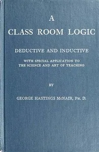 A Class Room Logic: Deductive and Inductive, with Special Application to the Science and Art of Teaching — George Hastings McNair cover