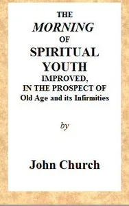 The Morning of Spiritual Youth Improved, in the Prospect of Old Age and Its Infirmities: Being a Literal and Spiritual Paraphrase on the Twelfth Chapter of Ecclesiastes. In a Series of Letters. — J. (John) Church cover