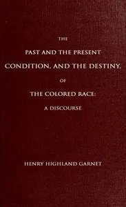 The Past and the Present Condition, and the Destiny, of the Colored Race:: A Discourse Delivered at the Fifteenth Anniversary of the Female Benevolent Society of Troy, N. Y., Feb. 14, 1848 — Henry Highland Garnet cover