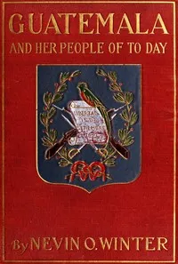 Guatemala and Her People of To-day: Being an Account of the Land, Its History and Development; the People, Their Customs and Characteristics; to Which Are Added Chapters on British Honduras and the Republic of Honduras, with References to the Other C — Nevin O. (Nevin Otto) Winter cover