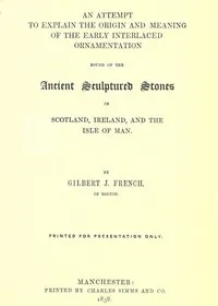 An Attempt to Explain the Origin and Meaning of the Early Interlaced Ornamentation Found on the Sculptured Stones of Scotland, Ireland, and the Isle of Man — Gilbert J. (Gilbert James) French cover