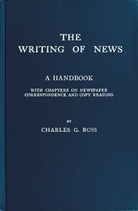 The Writing of News: A Handbook with Chapters on Newspaper Correspondence and Copy Reading — Charles G. (Charles Griffith) Ross cover