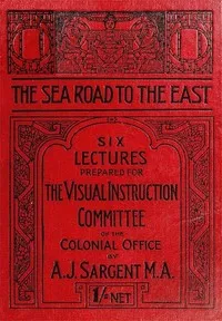 The Sea Road to the East, Gibraltar to Wei-hai-wei: Six Lectures Prepared for the Visual Instruction Committee of the Colonial Office — A. J. (Arthur John) Sargent cover