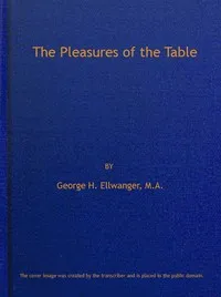 The Pleasures of the Table: An Account of Gastronomy from Ancient Days to Present Times. With a History of Its Literature, Schools, and Most Distinguished Artists; Together With Some Special Recipes, and Views Concerning the Aesthetics of Dinners and — George H. (George Herman) Ellwanger cover