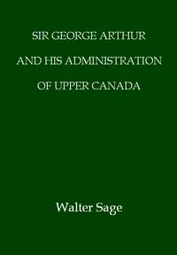Sir George Arthur and His Administration of Upper Canada — W. N. (Walter Noble) Sage cover