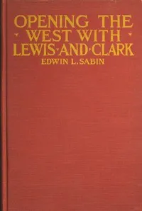 Opening the West With Lewis and Clark: By Boat, Horse and Foot Up the Great River Missouri, Across the Stony Mountains and on to the Pacific, When in the Years 1804, 1805, 1806, Young Captain Lewis, the Long Knife, and His Friend Captain Clark, the R — Edwin L. (Edwin Legrand) Sabin cover