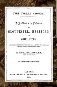 The Three Choirs: A Handbook to the Cathedrals of Gloucester, Hereford, and Worcester: A Complete Description of the Buildings, a History of Each Diocese and Biographical Notices of the Bishops — R. J. (Richard John) King cover
