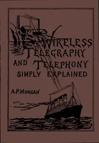 Wireless Telegraphy and Telephony Simply Explained: A Practical Treatise Embracing Complete and Detailed Explanations of the Theory and Practice of Modern Radio Apparatus and Its Present Day Applications, Together With a Chapter on the Possibilities — Alfred Powell Morgan cover