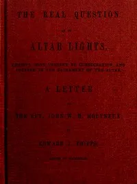 The Real Question as to Altar Lights: Christ's Body Present by Consecration, and Offered in the Sacrament of the Altar: A Letter to the Rev. John W.H. Molyneux — Edward James Phipps cover