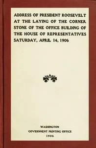 Address of President Roosevelt at the laying of the corner stone of the office building of the House of Representatives, Saturday, April 14, 1906 — Theodore Roosevelt cover
