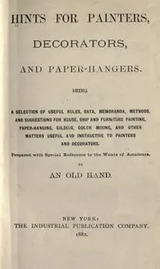 Hints for painters, decorators, and paper-hangers.: Being a selection of useful rules, data, memoranda, methods, and suggestions for house, ship and furniture painting, paper-hanging, gilding, color mixing, and other matters useful and instructive to — An Old Hand cover