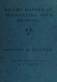 On the manner of negotiating with princes: On the uses of diplomacy; the choice of ministers and envoys; and the personal qualities necessary for success in missions abroad — Monsieur de (François) Callières cover