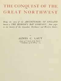 The conquest of the great Northwest, Volume 1 (of 2): $b Being the story of the adventurers of England known as the Hudson's Bay Company. New pages in the history of the Canadian northwest and western states — Agnes C. Laut cover