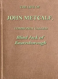 The life of John Metcalf, commonly called Blind Jack of Knaresborough: with ... anecdotes of his exploits in hunting, card-playing, &c., some particulars relative to the expedition against the rebels in 1745 ...; and also a succinct account of his va — John Metcalf cover