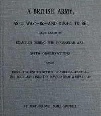 A British army, as it was,--is,--and ought to be : $b illustrated by examples during the Peninsular War; with observations upon India; the United States of America; Canada; the boundary line; the navy; steam warfare, &c. — James Campbell cover