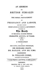 An address to British females on the moral management of pregnancy and labour, and some cursory observations on medical deportment : $b Suggested by the death of Her Royal Highness Princess Charlotte Augusta of Wales: with a vindication of Her Royal — William Cooke cover
