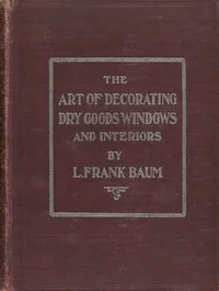 The art of decorating dry goods windows and interiors: A complete manual of window trimming, designed as an educator in all the details of the art, according to the best accepted methods, and treating fully every important subject — L. Frank (Lyman Frank) Baum cover