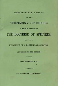 Immortality proved by the testimony of sense : $b In which is contemplated the doctrine of spectres and the existence of a particular spectre — Abraham Cummings cover