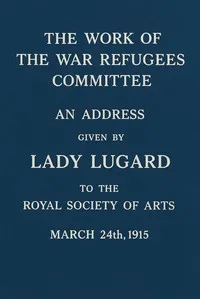 The work of the War Refugees Committee: An address given by Lady Lugard to the Royal Society of Arts, March 24th, 1915 — Flora L. (Flora Louisa) Shaw cover