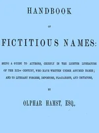 Handbook of fictitious names : $b being a guide to authors, chiefly in the lighter literature of the XIXth century, who have written under assumed names, and to literary forgers, impostors, plagiarists, and imitators — Olphar Hamst cover
