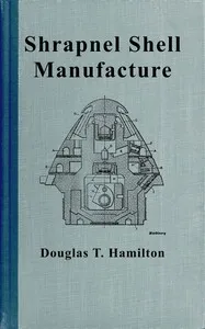 Shrapnel shell manufacture : $b A comprehensive treatise on the forging, machining, and heat-treatment of shells, and the manufacture of cartridge cases and fuses for shrapnel used in field and mountain artillery, giving complete direction for tool e — Douglas T. (Douglas Thomas) Hamilton cover